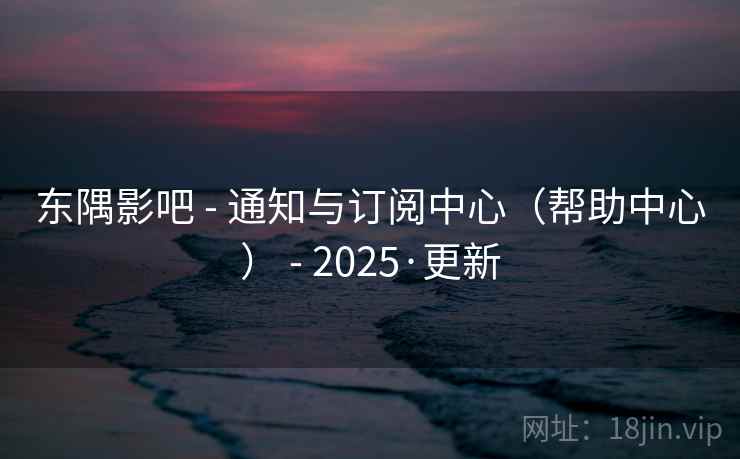 东隅影吧 - 通知与订阅中心（帮助中心） - 2025·更新