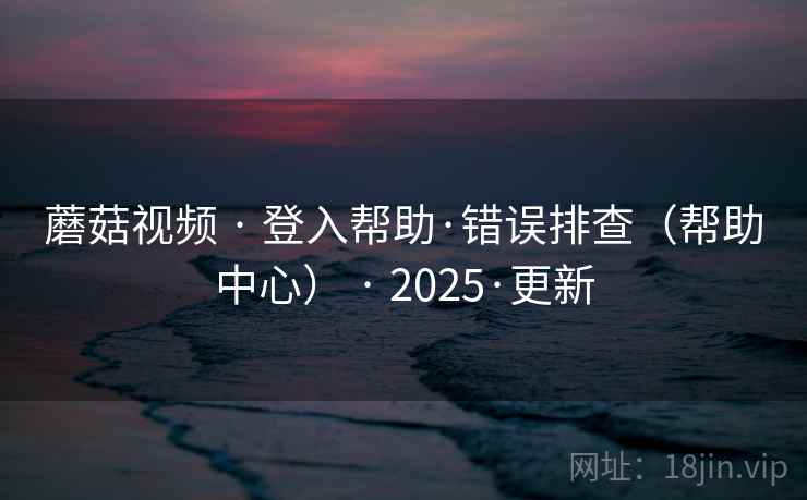 蘑菇视频 · 登入帮助·错误排查（帮助中心） · 2025·更新