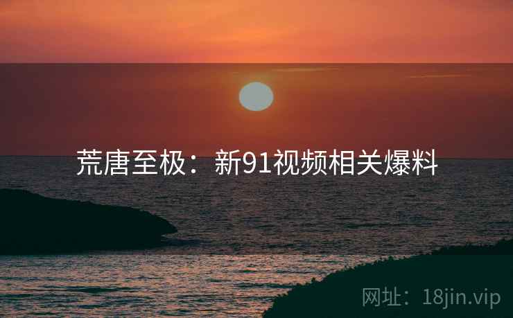 荒唐至极：新91视频相关爆料