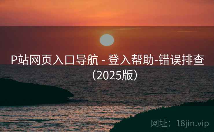 P站网页入口导航 - 登入帮助-错误排查（2025版）